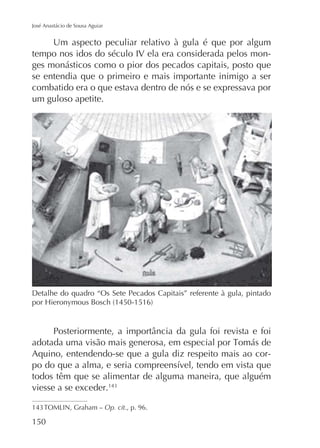 José Anastácio de Sousa Aguiar

Um aspecto peculiar relativo à gula é que por algum
tempo nos idos do século IV ela era considerada pelos monges monásticos como o pior dos pecados capitais, posto que
se entendia que o primeiro e mais importante inimigo a ser
combatido era o que estava dentro de nós e se expressava por
um guloso apetite.

Detalhe do quadro “Os Sete Pecados Capitais” referente à gula, pintado

Aquino, entendendo-se que a gula diz respeito mais ao cortodos têm que se alimentar de alguma maneira, que alguém
viesse a se exceder.
Op. cit., p. 96.

150

 