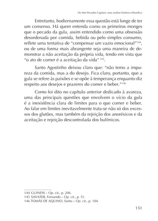 Entretanto, hodiernamente essa questão está longe de ter
que o pecado da gula, assim entendido como uma obsessão
desordenada por comida, bebida ou pelo simples consumo,
144
,
ou de uma forma mais abrangente seja uma maneira de demonstrar a não aceitação da própria vida, tendo em vista que
“o ato de comer é a aceitação da vida” 145.
Santo Agostinho deixou claro que: “não temo a impureza da comida, mas a do desejo. Fica claro, portanto, que a
gula se refere às paixões e se opõe à temperança enquanto diz
respeito aos desejos e prazeres do comer e beber.”146

é a inexistência clara de limites para o que comer e beber.
Ao falar em limites inevitavelmente trata-se não só dos excessos dos glutões, mas também da rejeição dos anoréxicos e da

144 GUINESS – Op. cit., p. 206.
145
Op. cit., p. 51.
Op. cit., p. 104.

151

 