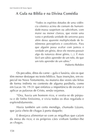 José Anastácio de Sousa Aguiar

cia cósmica acima do comum da humanidade-massa suspeitam ou adivinham, com
maior ou menor clareza, que existe uma
vasta e profunda unidade do universo para
além dessa aparente multiplicidade de feque alguém possa avaliar com justeza e
verdade um gênio, deve ele mesmo possuir
fácil um sábio aprender de um tolo, do que
um tolo aprender de um sábio.”

de forma indireta no contexto de alguma parábola, como
aplicar as palavras de Cristo, senão vejamos.
esplendidamente.
que jazia cheio de chagas à porta daquele;
da mesa do rico; e os próprios cães vinham lamber-lhe
as chagas.
154

 