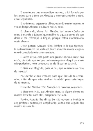 E aconteceu que o mendigo morreu, e foi levado pelos anjos para o seio de Abraão; e morreu também o rico,
e foi sepultado.
E no inferno, ergueu os olhos, estando em tormentos, e
E, clamando, disse: Pai Abraão, tem misericórdia de

nesta chama.
Disse, porém, Abraão: Filho, lembra-te de que recebeseste é consolado e tu atormentado.
E, além disso, está posto um grande abismo entre nós
e vós, de sorte que os que quisessem passar daqui para vós
não poderiam, nem tampouco os de lá passar para cá.
E disse ele: Rogo-te, pois, ó pai, que o mandes à casa
de meu pai
Pois tenho cinco irmãos; para que lhes dê testemunho, a fim de que não venham também para este lugar
de tormento.
E disse ele: Não, pai Abraão; mas, se algum dentre os
mortos fosse ter com eles, arrepender-se-iam.
Porém, Abraão lhe disse: Se não ouvem a Moisés e
aos profetas, tampouco acreditarão, ainda que algum dos
mortos ressuscite.

155

 