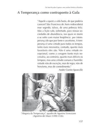 “Aquele a quem a vida basta, de que poderia
esse segredo, talvez, de uma pobreza feliz.
Mas a lição vale, sobretudo, para nossas soperança do que por fome e ascetismo. A temperança é uma virtude para todos os tempos,
tanto mais necessária, contudo, quanto mais
favoráveis eles são. Não é uma virtude ex-

virtude não de exceção, mas de regra, não de
Andre Comte-Sponville

157

 