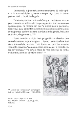 José Anastácio de Sousa Aguiar

Entendendo a glutonaria como uma forma de indisciplina e de auto-indulgência, temos a temperança como o contraEntretanto, existem outras visões que consideram a coragem em meio ao sofrimento e à perseguição como o elemento
oposto à gula, na medida em que “a disciplina e a paciência
requeridas para enfrentar os sofrimentos com coragem são os
contrapontos poderosos para a própria indulgência, bastante
enjoativa, da glutonaria.” 149
Existe também a visão mais pragmática e objetiva que
considera como resposta à gula, o jejum, que teria duas funções primordiais: serviria como forma de exercitar o auto-controle, servindo “como um meio para manter a comida em
seu devido lugar”150 e seria o meio de “nos conectar de forma
151

-

149 GUINESS – Op. cit., p. 229.
Op. cit., p. 110.
151 Ibid.

158

 