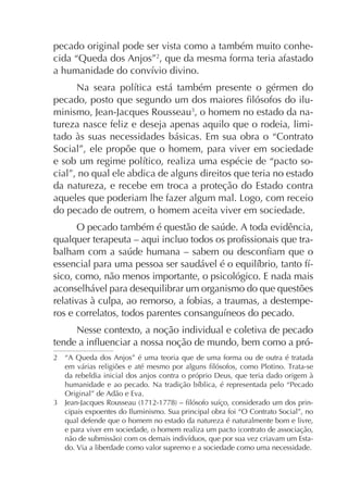 pecado original pode ser vista como a também muito conhecida “Queda dos Anjos”2, que da mesma forma teria afastado

minismo, Jean-Jacques Rousseau , o homem no estado da natureza nasce feliz e deseja apenas aquilo que o rodeia, limitado às suas necessidades básicas. Em sua obra o “Contrato
Social”, ele propõe que o homem, para viver em sociedade
cial”, no qual ele abdica de alguns direitos que teria no estado
da natureza, e recebe em troca a proteção do Estado contra
do pecado de outrem, o homem aceita viver em sociedade.
sico, como, não menos importante, o psicológico. E nada mais
aconselhável para desequilibrar um organismo do que questões
relativas à culpa, ao remorso, a fobias, a traumas, a destempeNesse contexto, a noção individual e coletiva de pecado
2

“A Queda dos Anjos” é uma teoria que de uma forma ou de outra é tratada
da rebeldia inicial dos anjos contra o próprio Deus, que teria dado origem à
Original” de Adão e Eva.
cipais expoentes do Iluminismo. Sua principal obra foi “O Contrato Social”, no
qual defende que o homem no estado da natureza é naturalmente bom e livre,
do. Via a liberdade como valor supremo e a sociedade como uma necessidade.

 