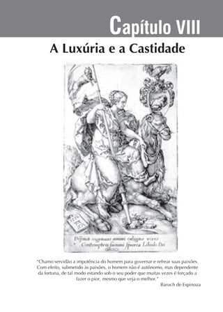 Capítulo VIII

“Chamo servidão a impotência do homem para governar e refrear suas paixões.
Com efeito, submetido às paixões, o homem não é autônomo, mas dependente
da fortuna, de tal modo estando sob o seu poder que muitas vezes é forçado a
fazer o pior, mesmo que veja o melhor.”
Baruch de Espinoza

 