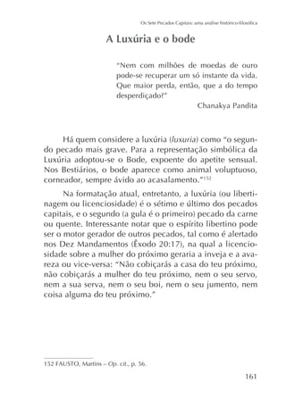 “Nem com milhões de moedas de ouro
pode-se recuperar um só instante da vida.
Que maior perda, então, que a do tempo
Chanakya Pandita

luxuria
do pecado mais grave. Para a representação simbólica da
Nos Bestiários, o bode aparece como animal voluptuoso,
corneador, sempre ávido ao acasalamento.”152
-

ser o motor gerador de outros pecados, tal como é alertado
sidade sobre a mulher do próximo geraria a inveja e a avareza ou vice-versa: “Não cobiçarás a casa do teu próximo,
não cobiçarás a mulher do teu próximo, nem o seu servo,
nem a sua serva, nem o seu boi, nem o seu jumento, nem
coisa alguma do teu próximo.”

Op. cit., p. 56.

161

 