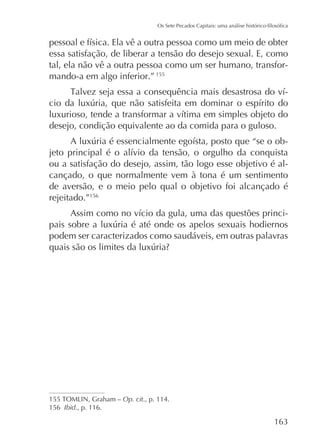 essa satisfação, de liberar a tensão do desejo sexual. E, como
tal, ela não vê a outra pessoa como um ser humano, transformando-a em algo inferior.” 155
-

desejo, condição equivalente ao da comida para o guloso.
ou a satisfação do desejo, assim, tão logo esse objetivo é alcançado, o que normalmente vem à tona é um sentimento
de aversão, e o meio pelo qual o objetivo foi alcançado é
rejeitado.”156
podem ser caracterizados como saudáveis, em outras palavras

Op. cit., p. 114.
156 Ibid., p. 116.

 