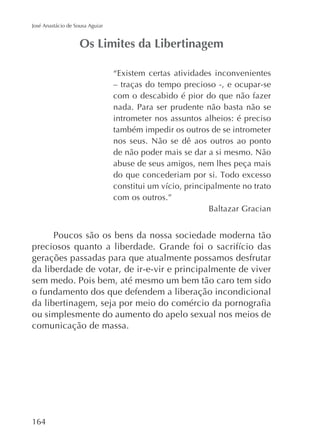 José Anastácio de Sousa Aguiar

“Existem certas atividades inconvenientes
– traças do tempo precioso -, e ocupar-se
com o descabido é pior do que não fazer
nada. Para ser prudente não basta não se
intrometer nos assuntos alheios: é preciso
também impedir os outros de se intrometer
nos seus. Não se dê aos outros ao ponto
de não poder mais se dar a si mesmo. Não
abuse de seus amigos, nem lhes peça mais

com os outros.”
Baltazar Gracian

Poucos são os bens da nossa sociedade moderna tão
gerações passadas para que atualmente possamos desfrutar
da liberdade de votar, de ir-e-vir e principalmente de viver
sem medo. Pois bem, até mesmo um bem tão caro tem sido
o fundamento dos que defendem a liberação incondicional
ou simplesmente do aumento do apelo sexual nos meios de
comunicação de massa.

164

 