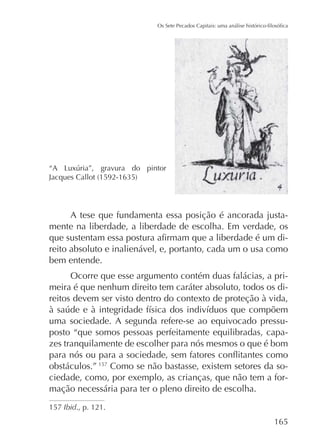 A tese que fundamenta essa posição é ancorada justamente na liberdade, a liberdade de escolha. Em verdade, os
reito absoluto e inalienável, e, portanto, cada um o usa como
bem entende.
Ocorre que esse argumento contém duas falácias, a primeira é que nenhum direito tem caráter absoluto, todos os direitos devem ser visto dentro do contexto de proteção à vida,
uma sociedade. A segunda refere-se ao equivocado pressuposto “que somos pessoas perfeitamente equilibradas, capazes tranquilamente de escolher para nós mesmos o que é bom
obstáculos.” 157 Como se não bastasse, existem setores da sociedade, como, por exemplo, as crianças, que não tem a formação necessária para ter o pleno direito de escolha.
157 Ibid., p. 121.

165

 