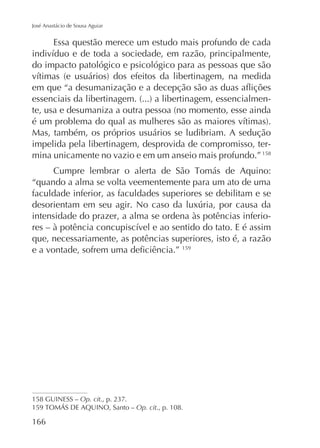 José Anastácio de Sousa Aguiar

Essa questão merece um estudo mais profundo de cada
do impacto patológico e psicológico para as pessoas que são

-

Mas, também, os próprios usuários se ludibriam. A sedução
impelida pela libertinagem, desprovida de compromisso, termina unicamente no vazio e em um anseio mais profundo.” 158
“quando a alma se volta veementemente para um ato de uma
faculdade inferior, as faculdades superiores se debilitam e se
intensidade do prazer, a alma se ordena às potências inferioque, necessariamente, as potências superiores, isto é, a razão
159

158 GUINESS – Op. cit
Op. cit., p. 108.

166

 