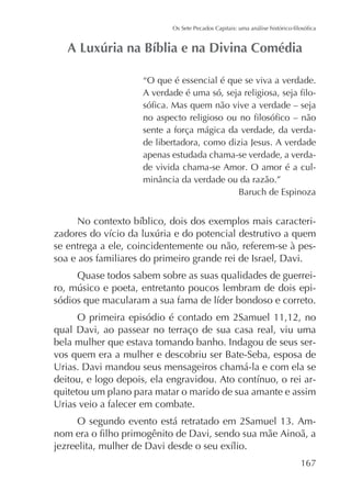 “O que é essencial é que se viva a verdade.
-

sente a força mágica da verdade, da verdade libertadora, como dizia Jesus. A verdade
apenas estudada chama-se verdade, a verdade vivida chama-se Amor. O amor é a culBaruch de Espinoza

se entrega a ele, coincidentemente ou não, referem-se à pessoa e aos familiares do primeiro grande rei de Israel, Davi.
Quase todos sabem sobre as suas qualidades de guerreiO primeira episódio é contado em 2Samuel 11,12, no
qual Davi, ao passear no terraço de sua casa real, viu uma
bela mulher que estava tomando banho. Indagou de seus servos quem era a mulher e descobriu ser Bate-Seba, esposa de
Urias. Davi mandou seus mensageiros chamá-la e com ela se
quitetou um plano para matar o marido de sua amante e assim
Urias veio a falecer em combate.
-

167

 