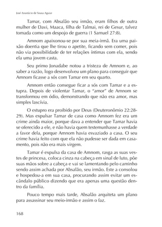 José Anastácio de Sousa Aguiar

Amnom apaixonou-se por sua meia-irmã. Era uma pai-

ela uma jovem casta.
Seu primo Jonadabe notou a tristeza de Amnom e, ao
saber a razão, logo desenvolveu um plano para conseguir que
transformou em ódio, demonstrando que não era amor, mas

se oferecido a ele, e não havia quem testemunhasse a verdade
a favor dela, porque Amnom havia esvaziado a casa. O seu
crime havia feito com que ela não pudesse ser dada em casamento, pois não era mais virgem.
tes de princesa, coloca cinza na cabeça em sinal de luto, pôe
suas mãos sobre a cabeça e vai se lamentando pelo caminho
sendo assim achada por Absalão, seu irmão. Este a consolou
e hospedou-a em sua casa, procurando assim evitar um esPouco tempo mais tarde, Absalão arquiteta um plano
para assassinar seu meio-irmão e assim o faz.
168

 