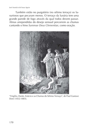 José Anastácio de Sousa Aguiar

grande parede de fogo através da qual todos devem passar.
Almas arrependidas do desejo sensual percorrem as chamas
cantando o hino Summae Deus Clementiae, como oração.

170

 