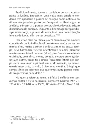 José Anastácio de Sousa Aguiar

-

antiética e irrestrita, a pureza de coração é a devoção ética e
disciplinada do coração. Enquanto a libertinagem cega e dissipa nossa força, a pureza de coração é uma concentração
intensa de força, além de ser perspicaz.” 160
-

espirituais, com alma, mente, coração e corpo entrelaçados
pos sem uma união espiritual similar do coração, da mente,
somos sérios ao dizermos que queremos outra pessoa quando só queremos parte dela.” 161

160 GUINESS – Op. cit., p. 255.
Op. cit., p. 125.

172

 