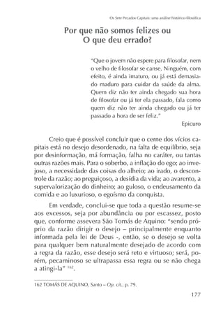 efeito, é ainda imaturo, ou já está demasiaQuem diz não ter ainda chegado sua hora
quem diz não ter ainda chegado ou já ter
passado a hora de ser feliz.”
Epicuro

por desinformação, má formação, falha no caráter, ou tantas
joso, a necessidade das coisas do alheio; ao irado, o desconsupervalorização do dinheiro; ao guloso, o endeusamento da
Em verdade, conclui-se que toda a questão resume-se
prio da razão dirigir o desejo – principalmente enquanto
informada pela lei de Deus -, então, se o desejo se volta
para qualquer bem naturalmente desejado de acordo com
a regra da razão, esse desejo será reto e virtuoso; será, porém, pecaminoso se ultrapassa essa regra ou se não chega
a atingi-la” 162.
Op. cit., p. 79.

177

 