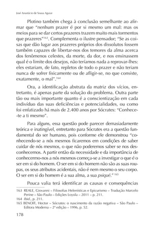 José Anastácio de Sousa Aguiar

mar que “nenhum prazer é por si mesmo um mal: mas os
meios para se dar certos prazeres trazem muito mais tormentos
que prazeres” . Complementa o ilustre pensador; “Se as coisas que dão lugar aos prazeres próprios dos dissolutos fossem
também capazes de libertar-nos dos temores da alma acerca
dos fenômenos celestes, da morte, da dor, e nos ensinassem
eles estariam, de fato, repletos de todo o prazer e não teriam
exatamente, o mal”.164
tretanto, é apenas parte da solução do problema. Outra parte
tão ou mais importante quanto é a conscientização em cada
foi enfatizado há mais de 2.400 anos por Sócrates: “Conhece-te a ti mesmo”.
Para alguns, essa questão pode parecer demasiadamente
damental do ser humano, pois conforme ele demonstrou “cocuidar de nós mesmos, o que não poderemos saber se nos desconhecermo-nos a nós mesmos começa-se a investigar o que é o
ser em si do homem. O ser em si do homem não são as suas roupas, os seus atributos acidentais, não é nem mesmo o seu corpo.
O ser em si do homem é a sua alma, a sua psiqué.” 165

164 Ibid., p. 211.
Editora Moderna – 2ª edição – 1996, p. 52.

178

 