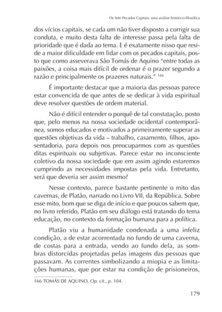 conduta, e muito desta falta de interesse passa pela falta de
prioridade que é dada ao tema. E é exatamente nisso que resi-

razão e principalmente os prazeres naturais.” 166
É importante destacar que a maioria das pessoas parece
estar convencida de que antes de se dedicar à vida espiritual
deve resolver questões de ordem material.
nea, somos educados e motivados a primeiramente superar as
sentadoria, para depois nos preocuparmos com as questões
ditas espirituais ou subjetivas. Parece estar no inconsciente
coletivo da nossa sociedade que em assim agindo estaremos
cumprindo as necessidades impostas pela vida. Entretanto,
Nesse contexto, parece bastante pertinente o mito das

no livro referido, Platão em seu diálogo está tratando do tema
Platão viu a humanidade condenada a uma infeliz
condição, a de estar acorrentada no fundo de uma caverna,
de costas para a entrada, vendo ao fundo dela, as sombras distorcidas projetadas pelas imagens das pessoas que
passavam. As correntes simbolizando a miopia e as limitações humanas, que por estar na condição de prisioneiros,
Op. cit., p. 104.

179

 