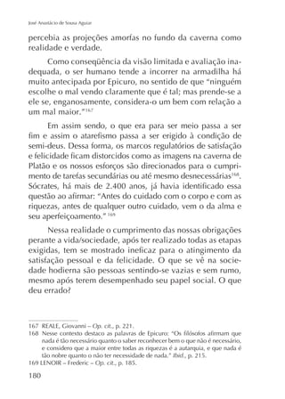 José Anastácio de Sousa Aguiar

percebia as projeções amorfas no fundo da caverna como
realidade e verdade.
dequada, o ser humano tende a incorrer na armadilha há
muito antecipada por Epicuro, no sentido de que “ninguém
escolhe o mal vendo claramente que é tal; mas prende-se a
ele se, enganosamente, considera-o um bem com relação a
um mal maior.”167
Em assim sendo, o que era para ser meio passa a ser
semi-deus. Dessa forma, os marcos regulatórios de satisfação
Platão e os nossos esforços são direcionados para o cumprimento de tarefas secundárias ou até mesmo desnecessárias168.

riquezas, antes de qualquer outro cuidado, vem o da alma e
seu aperfeiçoamento.” 169
Nessa realidade o cumprimento das nossas obrigações

satisfação pessoal e da felicidade. O que se vê na sociedade hodierna são pessoas sentindo-se vazias e sem rumo,
mesmo após terem desempenhado seu papel social. O que

167
168

Op. cit., p. 221.
nada é tão necessário quanto o saber reconhecer bem o que não é necessário,
e considero que a maior entre todas as riquezas é a autarquia, e que nada é
tão nobre quanto o não ter necessidade de nada.” Ibid., p. 215.
Op. cit., p. 185.

180

 