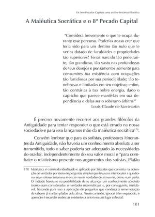 “Considera brevemente o que te ocupa durante esse percurso. Poderias acaso crer que
teria sido para um destino tão nulo que te
verias dotado de faculdades e propriedades
te, tão grandioso, tão vasto nas profundezas
de teus desejos e pensamentos somente para
consumires tua existência com ocupações
tão fastidiosas por sua periodicidade; tão tetão contrárias à tua nobre energia, dado o
capricho que parece mantê-las em sua de-

Antiguidade para tentar responder o que está errado na nossa
sociedade e para isso lançamos mão da maiêutica socrática170.
tes da Antiguidade, não haveria um conhecimento absoluto a ser
transmitido, todo o saber poderia ser adequado às necessidades
do orador, independentemente do seu valor moral e “para com170 Maiêutica é o método idealizado e aplicado por Sócrates que consistia na obtenção de verdades por meio de perguntas simples que levava o interlocutor a questionar seus valores anteriores e extrair novas verdades de si mesmo, como num parto.
O método baseia-se na possibilidade de se alcançar um conhecimento absoluto
vel, bastando para isso a aplicação de perguntas que conduza à rememoração
de saberes já contemplados pela alma. Nesse contexto, ignorar é ter esquecido, e
aprender é recordar essências existentes a priori em um lugar celestial.

181

 