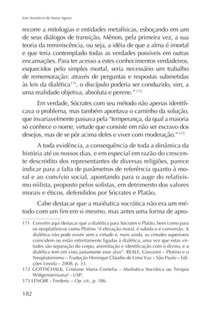 José Anastácio de Sousa Aguiar

de seus diálogos de transição, Mênon, pela primeira vez, a sua
teoria da reminiscência, ou seja, a idéia de que a alma é imortal
encarnações. Para ter acesso a estes conhecimentos verdadeiros,
esquecidos pelo simples mortal, seria necessário um trabalho
de rememoração: através de perguntas e respostas submetidas
às leis da dialética171
uma realidade objetiva, absoluta e perene.” 172
cava o problema, mas também apontava o caminho da solução,
que invariavelmente passava pela “temperança, da qual a maioria
só conhece o nome, virtude que consiste em não ser escravo dos
desejos, mas de se pôr acima deles e viver com moderação.”
história até os nossos dias, e em especial em razão do crescente descrédito dos representantes de diversas religiões, parece
morais e éticos, defendidos por Sócrates e Platão.
Cabe destacar que a maiêutica socrática não era um mé171 Convém aqui destacar que a dialética para Sócrates e Platão, bem como para
os neoplatônicos como Plotino “é elevação moral, é subida e é conversão. A
dialética não pode existir sem a virtude e, mais ainda, as virtudes superiores
coincidem ou estão estreitamente ligadas à dialética, uma vez que estas vir-

Op. cit., p. 186.

182

 