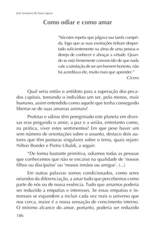 José Anastácio de Sousa Aguiar

“Sócrates repetia que julgava sua tarefa cumprida, logo que as suas exortações tinham desperdesejo de conhecer e abraçar a virtude. Quanvale a satisfação de ser um homem honesto, não
há acreditava ele, muito mais que aprender.”

humano, assim entendido como aquele que tenha conseguido
Profetas e sábios têm peregrinado este planeta em diversas eras pregando o amor, a paz e a união, entretanto como,
tores que têm posturas singulares sobre o tema, quais sejam:
Nilton Bonder e Pietro Ubaldi, a seguir:
“De forma bastante primitiva, odiamos todas as pessoas

Em outras palavras somos condicionados, como seres
oriundos da diferenciação, a amar tudo que percebemos como
ser reduzido a empatias e interesses. Se essas empatias e interesses se expandem a incluir cada vez mais o universo que
nos cerca, maior é a nossa sensação de crescimento interno.
186

 