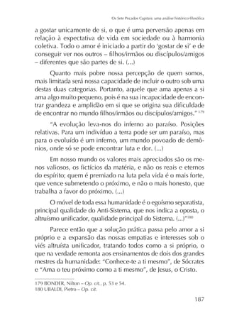 a gostar unicamente de si, o que é uma perversão apenas em
relação à expectativa de vida em sociedade ou à harmonia

Quanto mais pobre nossa percepção de quem somos,
mais limitada será nossa capacidade de incluir o outro sob uma
destas duas categorias. Portanto, aquele que ama apenas a si
ama algo muito pequeno, pois é na sua incapacidade de encon179

Em nosso mundo os valores mais apreciados são os me-

que vence submetendo o próximo, e não o mais honesto, que

principal qualidade do Anti-Sistema, que nos indica a oposta, o
180

Parece então que a solução prática passa pelo amor a si
próprio e a expansão das nossas empatias e interesses sob o
que na verdade remonta aos ensinamentos de dois dos grandes
mestres da humanidade: “Conhece-te a ti mesmo”, de Sócrates
e “Ama o teu próximo como a ti mesmo”, de Jesus, o Cristo.
179 BONDER, Nilton – Op. cit.
Op. cit.

187

 