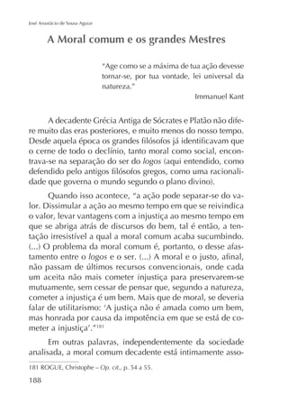 José Anastácio de Sousa Aguiar

“Age como se a máxima de tua ação devesse
tornar-se, por tua vontade, lei universal da
natureza.”
Immanuel Kant

A decadente Grécia Antiga de Sócrates e Platão não difere muito das eras posteriores, e muito menos do nosso tempo.
trava-se na separação do ser do logos
Quando isso acontece, “a ação pode separar-se do valor. Dissimular a ação ao mesmo tempo em que se reivindica
o valor, levar vantagens com a injustiça ao mesmo tempo em
que se abriga atrás de discursos do bem, tal é então, a tentamento entre o logos
um aceita não mais cometer injustiça para preservarem-se
mutuamente, sem cessar de pensar que, segundo a natureza,
cometer a injustiça é um bem. Mais que de moral, se deveria
mas honrada por causa da impotência em que se está de co181

Em outras palavras, independentemente da sociedade
analisada, a moral comum decadente está intimamente asso181 ROGUE, Christophe – Op. cit., p. 54 a 55.

188

 