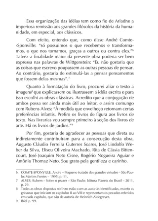 nidade, em especial, aos clássicos.
Com efeito, entendo que, como disse André Comte-Sponville: “só possuimos o que recebemos e transformamos, o que nos tornamos, graças a outros ou contra eles.”6
expressa nas palavras de Wittgenstein: “Eu não gostaria que
as coisas que escrevo poupassem as outras pessoas de pensar.
Ao contrário, gostaria de estimulá-las a pensar pensamentos
que fossem delas mesmas”.7
Quanto à formatação do livro, procurei aliar o texto a
imagens8 que explicassem ou ilustrassem a idéia escrita e para
isso escolhi as obras clássicas. Acredito que a conjugação de
com Rubens Alves: “À medida que envelheço retornam certas
texto. Nas livrarias vou sempre primeiro à seção dos livros de
9

ber da Silva, Eliseu Oliveira Machado, Rita de Cássia Bittencourt, José Joaquim Neto Cisne, Rogério Nogueira Aguiar e

lo: Martins Fontes – 1995, p. 11.
p. 29.

9

Ibid, p. 99.

 