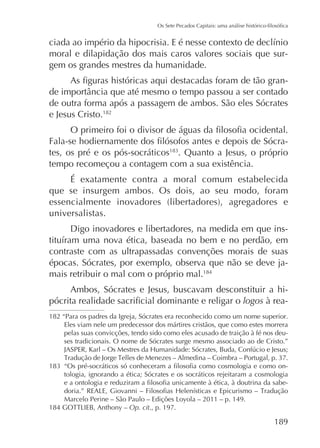 moral e dilapidação dos mais caros valores sociais que surgem os grandes mestres da humanidade.
de outra forma após a passagem de ambos. São eles Sócrates
e Jesus Cristo.182
tes, os pré e os pós-socráticos . Quanto a Jesus, o próprio
tempo recomeçou a contagem com a sua existência.
É exatamente contra a moral comum estabelecida
que se insurgem ambos. Os dois, ao seu modo, foram
universalistas.
Digo inovadores e libertadores, na medida em que inscontraste com as ultrapassadas convenções morais de suas
épocas. Sócrates, por exemplo, observa que não se deve jamais retribuir o mal com o próprio mal.184
Ambos, Sócrates e Jesus, buscavam desconstituir a hilogos à rea182 “Para os padres da Igreja, Sócrates era reconhecido como um nome superior.
Eles viam nele um predecessor dos mártires cristãos, que como estes morrera
pelas suas convicções, tendo sido como eles acusado de traição à fé nos deuses tradicionais. O nome de Sócrates surge mesmo associado ao de Cristo.”
tologia, ignorando a ética; Sócrates e os socráticos rejeitaram a cosmologia
Op. cit., p. 197.

189

 