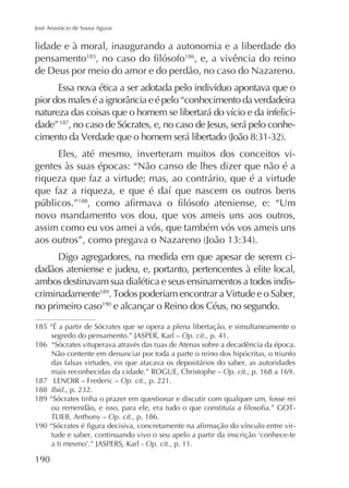José Anastácio de Sousa Aguiar

lidade e à moral, inaugurando a autonomia e a liberdade do
186
pensamento185
, e, a vivência do reino
de Deus por meio do amor e do perdão, no caso do Nazareno.

dade” 187, no caso de Sócrates, e, no caso de Jesus, será pelo conheEles, até mesmo, inverteram muitos dos conceitos vigentes às suas épocas: “Não canso de lhes dizer que não é a
riqueza que faz a virtude; mas, ao contrário, que é a virtude
188

novo mandamento vos dou, que vos ameis uns aos outros,
assim como eu vos amei a vós, que também vós vos ameis uns
Digo agregadores, na medida em que apesar de serem cidadãos ateniense e judeu, e, portanto, pertencentes à elite local,
ambos destinavam sua dialética e seus ensinamentos a todos indiscriminadamente189
no primeiro caso190 e alcançar o Reino dos Céus, no segundo.
185 “É a partir de Sócrates que se opera a plena libertação, e simultaneamente o
segredo do pensamento.” JASPER, Karl – Op. cit., p. 41.
186 “Sócrates vituperava através das ruas de Atenas sobre a decadência da época.
Não contente em denunciar por toda a parte o reino dos hipócritas, o triunfo
das falsas virtudes, eis que atacava os depositários do saber, as autoridades
mais reconhecidas da cidade.” ROGUE, Christophe – Op. cit., p. 168 a 169.
187
Op. cit., p. 221.
188 Ibid
189 “Sócrates tinha o prazer em questionar e discutir com qualquer um, fosse rei
Op. cit., p. 186.
Op. cit., p. 11.

190

 