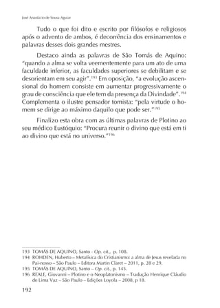 José Anastácio de Sousa Aguiar

após o advento de ambos, é decorrência dos ensinamentos e
palavras desses dois grandes mestres.
“quando a alma se volta veementemente para um ato de uma
faculdade inferior, as faculdades superiores se debilitam e se
desorientam em seu agir”. Em oposição, “a evolução ascensional do homem consiste em aumentar progressivamente o
grau de consciência que ele tem da presença da Divindade”.194
Complementa o ilustre pensador tomista: “pela virtude o homem se dirige ao máximo daquilo que pode ser.”195
seu médico Eustóquio: “Procura reunir o divino que está em ti
ao divino que está no universo.”196

Op. cit., p. 108.
194
195
196

192

Pai-nosso – São Paulo – Editora Martin Claret – 2011, p. 28 e 29.
Op. cit., p. 145.

 