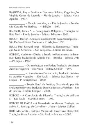 José Anastácio de Sousa Aguiar

BARBOSA, Ruy – Escritos e Discursos Seletos; Organização
Aguillar – 1997.
____________ – Oração aos Moços – Rio de Janeiro – Fundação Casa de Rui Barbosa – 4ª Edição – 1997.

São Paulo – Editora Moderna – 2ª edição – 1996.
BOBBIO, Norberto – Direito e Estado no Pensamento de Ema– 4ª Edição – 1997.
Aurélio Nogueira – São Paulo – Editora UNESP – 1997.
co Aurélio Nogueira – São Paulo – Editora Brasiliense – 6ª
Edição – 4ª Reimpressão – 2000.
de Janeiro – Editora Campus – 2000.

194

 