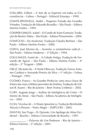 José Anastácio de Sousa Aguiar

-

Martins Fontes – 1995.
ção de Beatriz Sidou – São Paulo – Editora Pensamento – 2004.
Paulo – Editora Martins Fontes – 2000.

nando de Aguiar – São Paulo – Editora Martins Fontes – 4ª
-

CUOMO, Franco – As Grandes Profecias: uma nova chave de
-

Mestre do Amor – São Paulo – Editora Academia de Inteligência – 2002.
Aloysio Ullmann – Porto Alegre – EDIPUCRS – 2002.
____________ – Palavras de Um Professor – Rio de Janeiro –
Editora Forense – 2ª edição – 2001.
196

 