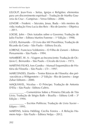 José Anastácio de Sousa Aguiar

veia da Cruz – Campinas – Verus Editora – 2006.

– 2011.
Julio Fischer – Editora Martins Forense – 1ª Edição – 1998.
Ricardo da Costa – São Paulo – Editora Escala.
Pensamento – São Paulo – 1994.
-socráticos a Wittgenstein – 2ª Edição - Rio de Janeiro – Jorge
Zahar Editores – 2000.

Edição – 1994.
Edipro – 1995.
mem-Anjo – São Paulo – Editora Nelpa – 2012.
202

 