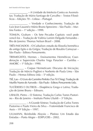 José Anastácio de Sousa Aguiar

-

tins Fontes – 1ª edição – 1999.

São Paulo - Editora Pensamento.
denação e Supervisão Charles Vega Parucker – Curitiba –
AMORC – 1ª Edição - 1990.

ção de Jaime Bruna – Ediouro.
-

Pastorino e Paulo Vieira da Silva – Fraternidade Francisco de
Assis – 19ª Edição – 1997.
Enéadas – Porto Alegre – EDIPUCRS – 2002.
208

 