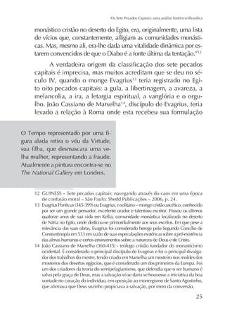 monástico cristão no deserto do Egito, era, originalmente, uma lista
12

capitais é imprecisa, mas muitos acreditam que se deu no século IV, quando o monge Evagrius teria registrado no Egito oito pecados capitais: a gula, a libertinagem, a avareza, a
melancolia, a ira, a letargia espiritual, a vanglória e o orgulho. João Cassiano de Marselha14
levado a relação à Roma onde esta recebeu sua formulação
gura alada retira o véu da Virtude,
lha mulher, representando a fraude.
Atualmente a pintura encontra-se no
The National Gallery
12 GUINESS – Sete pecados capitais: navegando através do caos em uma época
de confusão moral – São Paulo: Shedd Publicações – 2006, p. 24.
quatorze anos de sua vida em Kellia, comunidade monástica localizada no deserto
de Nitria no Egito, onde dedicou-se primordialmente aos seus escritos. Em que pese a
das almas humanas e certos ensinamentos sobre a natureza de Deus e de Cristo.
14
dor dos trabalhos do mestre, tendo criado em Marselha um mosteiro nos moldes dos
um dos criadores da teoria do semipelagianismo, que defendia que o ser humano é
salvo pela graça de Deus, mas a salvação só se daria se houvesse a iniciativa da boa

25

 