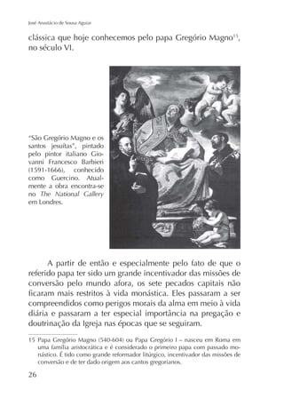 José Anastácio de Sousa Aguiar

clássica que hoje conhecemos pelo papa Gregório Magno15,
no século VI.

“São Gregório Magno e os
pelo pintor italiano Giovanni Francesco Barbieri
como Guercino. Atualmente a obra encontra-se
no The National Gallery

A partir de então e especialmente pelo fato de que o
referido papa ter sido um grande incentivador das missões de
conversão pelo mundo afora, os sete pecados capitais não
compreendidos como perigos morais da alma em meio à vida
doutrinação da Igreja nas épocas que se seguiram.
15
conversão e de ter dado origem aos cantos gregorianos.

26

 