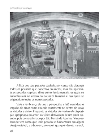 José Anastácio de Sousa Aguiar

A lista dos sete pecados capitais, por certo, não abrange
todos os pecados que podemos enumerar, mas ela apresenta os pecados capitais, ditos como fundamentais, os quais se
encontrariam no centro da natureza humana e dos quais se
originariam todos os outros pecados.
Vale a lembrança de que a perspectiva cristã considera o
impulso do amor como estando exatamente no centro de todas
sário ter em conta que todo pecado se fundamenta em algum
desejo natutral, e o homem, ao seguir qualquer desejo natural,
28

 