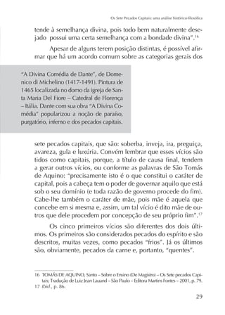 tende à semelhança divina, pois todo bem naturalmente desejado possui uma certa semelhança com a bondade divina”.16
mar que há um acordo comum sobre as categorias gerais dos
“A Divina Comédia de Dante”, de Dome1465 localizada no domo da igreja de Santa Maria Del Fiore – Catedral de Florença
– Itália. Dante com sua obra “A Divina Copurgatório, inferno e dos pecados capitais.

sete pecados capitais, que são: soberba, inveja, ira, preguiça,

de Aquino: “precisamente isto é o que constitui o caráter de
capital, pois a cabeça tem o poder de governar aquilo que está
Cabe-lhe também o caráter de mãe, pois mãe é aquela que
17

-

são, obviamente, pecados da carne e, portanto, “quentes”.

16

-

17 Ibid., p. 86.

29

 