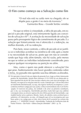 José Anastácio de Sousa Aguiar

dispõe para a gente é no meio da travessia.”
Guimarães Rosa – Grande Sertão: veredas
No que se refere à cristandade, a idéia de pecado, em especial o pecado original, está intimamente ligada aos conceitos de salvação e fé18. A aceitação da necessidade de salvação
passa pelo pressuposto lógico do cometimento de pecado. E a
solução que historicamente nos é oferecida é a redenção, ou
melhor dizendo, a fé na redenção.
e na necessidade de salvar-se, posto que em não se conside-

esperar qualquer recompensa ou punição no além.
que pese, hodiernamente não haver grandes contendas sobre
o tema, no passado esta questão suscitou debates acalorados.
18 Em que pese o tema fé não ser objeto do presente livro, trago ao leitor interessante
bino espanhol do século XII. Seus escritos cobrem uma vasta área da teologia e da
ser totalmente desinteressada, ou seja, não esperar nenhuma recompensa e, acrescentemos nenhum castigo por suas ações; o Deus maimonidiano não é um bichopor si sós, sua recompensa. Maimônides percebeu muito bem que essa sublime
modelo basilar seria o patriarca Abraão. Assim, ele admitia como aceitável para o

 