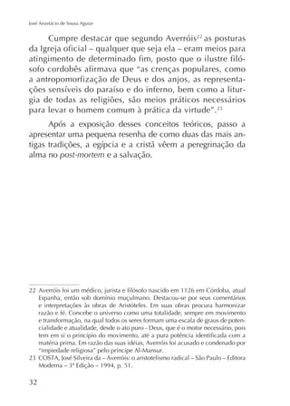 José Anastácio de Sousa Aguiar

Cumpre destacar que segundo Averróis 22 as posturas
da Igreja oficial – qualquer que seja ela – eram meios para
atingimento de determinado fim, posto que o ilustre filósofo cordobês afirmava que “as crenças populares, como
a antropomorfização de Deus e dos anjos, as representagia de todas as religiões, são meios práticos necessários
para levar o homem comum à prática da virtude”.
Após a exposição desses conceitos teóricos, passo a
apresentar uma pequena resenha de como duas das mais analma no post-mortem e a salvação.

22
e interpretações às obras de Aristóteles. Em suas obras procura harmonizar
razão e fé. Concebe o universo como uma totalidade, sempre em movimento
e transformação, na qual todos os seres formam uma escala de graus de potencialidade e atualidade, desde o ato puro - Deus, que é o motor necessário, pois
matéria prima. Em razão das suas idéias, Averróis foi acusado e condenado por

 