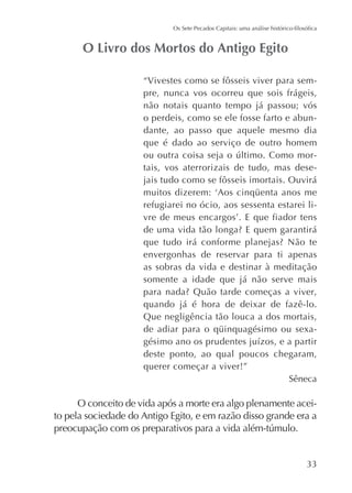 “Vivestes como se fôsseis viver para sempre, nunca vos ocorreu que sois frágeis,
não notais quanto tempo já passou; vós
o perdeis, como se ele fosse farto e abundante, ao passo que aquele mesmo dia
que é dado ao serviço de outro homem
tais, vos aterrorizais de tudo, mas desejais tudo como se fôsseis imortais. Ouvirá
refugiarei no ócio, aos sessenta estarei li-

envergonhas de reservar para ti apenas
as sobras da vida e destinar à meditação
somente a idade que já não serve mais
quando já é hora de deixar de fazê-lo.
Que negligência tão louca a dos mortais,
deste ponto, ao qual poucos chegaram,
querer começar a viver!”
Sêneca

O conceito de vida após a morte era algo plenamente aceito pela sociedade do Antigo Egito, e em razão disso grande era a

 