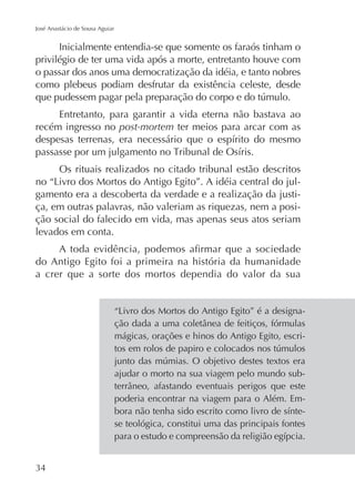 José Anastácio de Sousa Aguiar

Inicialmente entendia-se que somente os faraós tinham o
privilégio de ter uma vida após a morte, entretanto houve com
o passar dos anos uma democratização da idéia, e tanto nobres
como plebeus podiam desfrutar da existência celeste, desde
Entretanto, para garantir a vida eterna não bastava ao
recém ingresso no post-mortem ter meios para arcar com as

Os rituais realizados no citado tribunal estão descritos
gamento era a descoberta da verdade e a realização da justiça, em outras palavras, não valeriam as riquezas, nem a posição social do falecido em vida, mas apenas seus atos seriam
levados em conta.
do Antigo Egito foi a primeira na história da humanidade
a crer que a sorte dos mortos dependia do valor da sua

mágicas, orações e hinos do Antigo Egito, escri-

ajudar o morto na sua viagem pelo mundo subpoderia encontrar na viagem para o Além. Emse teológica, constitui uma das principais fontes

 