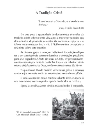 “E conhecereis a Verdade, e a Verdade vos
libertará.”

Em que pese a quantidade de documentos oriundos da
tradição cristã sobre o tema vida após a morte ser superior aos
talvez justamente por isso – não é fácil encontrar uma postura
res e em consequência possuem doutrinas e orientações peculiares
para seus seguidores. O fato de Jesus, o Cristo, ter predominantemente ensinado por meio de parábolas, torna mais nebuloso ainda
“E quando o Filho do homem vier em sua glória, e todos os
santos anjos com ele, então se assentará no trono da sua glória;
E todas as nações serão reunidas diante dele, e apartará
uns dos outros, como o pastor aparta dos bodes as ovelhas;
E porá as ovelhas à sua direita, mas os bodes à esquerda.

“O Sermão da Montanha”, óleo de

 