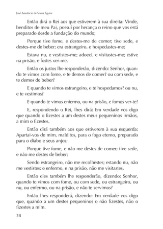 José Anastácio de Sousa Aguiar

Então dirá o Rei aos que estiverem à sua direita: Vinde,
preparado desde a fundação do mundo;
Porque tive fome, e destes-me de comer; tive sede, e
destes-me de beber; era estrangeiro, e hospedastes-me;
Estava nu, e vestistes-me; adoeci, e visitastes-me; estive
na prisão, e fostes ver-me.
Então os justos lhe responderão, dizendo: Senhor, quan-

E, respondendo o Rei, lhes dirá: Em verdade vos digo

Então dirá também aos que estiverem à sua esquerda:
Apartai-vos de mim, malditos, para o fogo eterno, preparado
para o diabo e seus anjos;
Porque tive fome, e não me destes de comer; tive sede,
e não me destes de beber;
Sendo estrangeiro, não me recolhestes; estando nu, não
me vestistes; e enfermo, e na prisão, não me visitastes.
Então eles também lhe responderão, dizendo: Senhor,
quando te vimos com fome, ou com sede, ou estrangeiro, ou
Então lhes responderá, dizendo: Em verdade vos digo

 
