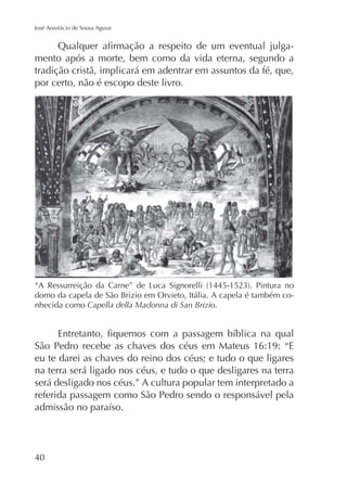 José Anastácio de Sousa Aguiar

mento após a morte, bem como da vida eterna, segundo a
tradição cristã, implicará em adentrar em assuntos da fé, que,
por certo, não é escopo deste livro.

domo da capela de São Brizio em Orvieto, Itália. A capela é também conhecida como Capella della Madonna di San Brizio.

São Pedro recebe as chaves dos céus em Mateus 16:19: “E
eu te darei as chaves do reino dos céus; e tudo o que ligares
na terra será ligado nos céus, e tudo o que desligares na terra
será desligado nos céus.” A cultura popular tem interpretado a
referida passagem como São Pedro sendo o responsável pela

40

 