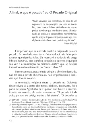 José Anastácio de Sousa Aguiar

“Num universo tão complexo, no seio de um
organismo de forças regido por uma lei tão sápodes acreditar que teu destino esteja abandoPietro Ubaldi

É imperioso que se entenda qual é a origem da palavra
pecado. Em verdade, esse termo “é a tradução do latim peccattum
hamartia
sua vez é a transcrição do hebraico hatta’t, que se deveria
24

Nesse contexto, pecar é não atingir o objetivo desejado,
nho que levaria ao alvo.
A orientação religiosa sobre o pecado no Ocidente
que houve a sistematização do assunto, ele assim asseverava: “O pecado é toda
ação, palavra ou cobiça contra a lei eterna”. “O pecador se
25

24
25
Considerado como um dos mais brilhantes escritores e pregadores da cristandade,
ele entende que Deus não é o autor do mal, pois Deus sendo tão bom não poderia
o cristianismo ocidental concorda com o “Pecado original”, existindo Deus fora do

42

 