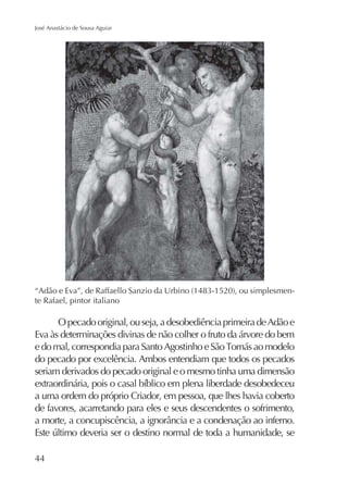 José Anastácio de Sousa Aguiar

te Rafael, pintor italiano

O pecado original, ou seja, a desobediência primeira de Adão e
Eva às determinações divinas de não colher o fruto da árvore do bem
do pecado por excelência. Ambos entendiam que todos os pecados
seriam derivados do pecado original e o mesmo tinha uma dimensão
a uma ordem do próprio Criador, em pessoa, que lhes havia coberto
de favores, acarretando para eles e seus descendentes o sofrimento,

44

 