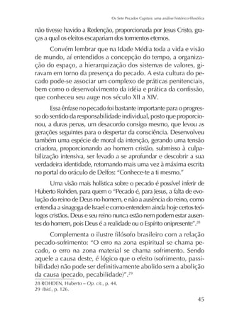 não tivesse havido a Redenção, proporcionada por Jesus Cristo, graças a qual os eleitos escapariam dos tormentos eternos.
Convém lembrar que na Idade Média toda a vida e visão
ção do espaço, a hierarquização dos sistemas de valores, giravam em torno da presença do pecado. A esta cultura do pecado pode-se associar um complexo de práticas penitenciais,
que conheceu seu auge nos século XII a XIV.
Essa ênfase no pecado foi bastante importante para o progresso do sentido da responsabilidade individual, posto que proporcionou, a duras penas, um desacordo consigo mesmo, que levou as
gerações seguintes para o despertar da consciência. Desenvolveu
também uma espécie de moral da intenção, gerando uma tensão
criadora, proporcionando ao homem cristão, submisso à culpabilização intensiva, ser levado a se aprofundar e descobrir a sua
verdadeira identidade, retornando mais uma vez à máxima escrita
no portal do oráculo de Delfos: “Conhece-te a ti mesmo.”
lução do reino de Deus no homem, e não a ausência do reino, como
entendia a sinagoga de Israel e como entendem ainda hoje certos teólogos cristãos. Deus e seu reino nunca estão nem podem estar ausen28

pecado-sofrimento: “O erro na zona espiritual se chama pecado, o erro na zona material se chama sofrimento. Sendo
29

Op. cit., p. 44.
29 Ibid., p. 126.

45

 
