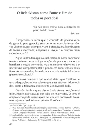 José Anastácio de Sousa Aguiar

“Eu não posso ensinar nada a ninguém, só
posso fazê-lo pensar.”
Sócrates

É imperioso destacar que o conceito de pecado varia
de geração para geração, seja de forma consciente ou não,
“os vitorianos, por exemplo, viam a preguiça e a libertinagem
de forma exacerbada, enquanto a inveja e a avareza eram
subestimadas”.
Alguns entendem que o atual estado da nossa sociedade
banalizar a noção de virtude, maximizando o relativismo e o
liberalismo comportamental e pondo em risco valores antes
tidos como sagrados, levando a sociedade ocidental a uma
grave crise cultural.
Já outros entendem que o atual status quo
uma adequação a novos valores que antes estavam adormeci-

intimamente associada ao conceito de relativismo. O tema é

GUINESS – Op. cit., p. 20.

Mais detalhes sobre este tema, recomendo a leitura do tópico “Refutação do
relativismo” no livro ROGUE, Christophe – Compreender Platão: tradução de

46

 