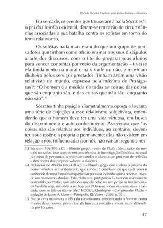 Em verdade, os eventos que trouxeram à baila Sócrates ,
tema relativismo.
-

para vencer contentas por meio da argumentação – tivesse
ela fundamento na moral e na virtude ou não, e recebiam
relativista de mundo, expressa pela máxima de Protágoras : “O homem é a medida de todas as coisas, das coisas
que são enquanto são, e das coisas que não são, enquanto
não são”.
Sócrates tinha posição diametralmente oposta e levanta
uma série de objeções a esse relativismo subjetivista, entendendo que o homem deve ter uma vida virtuosa, em busca
do discernimento e auto-conhecimento. Asseverava que “as
ter a sua essência própria e permanente; elas não existem em
e descoberta dos próprios valores: a dialética.
homem-medida acima destacado, que conduz à conclusão de que cada coisa é
do um relativismo absoluto. Este relativismo protagórico foi também severamente
combatido por Platão, que entendia que ele colocava em perigo os fundamentos
dade, quer se fale ou não se fale.” ROGUE, Christophe – Compreender Platão –
Este axioma maximiza a idéia do subjetivismo, entronizando o homem como
da por Sócrates.

47

 
